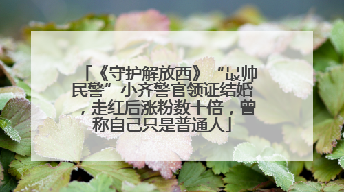 《守护解放西》“最帅民警”小齐警官领证结婚，走红后涨粉数十倍，曾称自己只是普通人