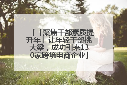 「聚焦干部素质提升年」让年轻干部挑大梁，成功引来130家跨境电商企业