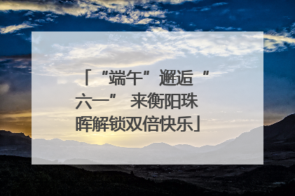 “端午”邂逅“六一” 来衡阳珠晖解锁双倍快乐