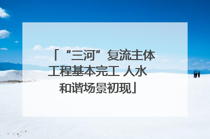 “三河”复流主体工程基本完工 人水和谐场景初现