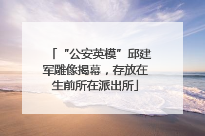 “公安英模”邱建军雕像揭幕，存放在生前所在派出所