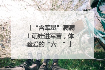 “含军量”满满！萌娃进军营，体验爱的“六一”