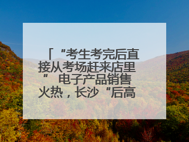 “考生考完后直接从考场赶来店里” 电子产品销售火热，长沙“后高考经济”升温