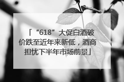 “618”大促白酒破价跌至近年来新低，酒商担忧下半年市场前景