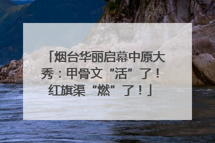 烟台华丽启幕中原大秀：甲骨文“活”了！红旗渠“燃”了！