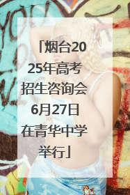 烟台2025年高考招生咨询会6月27日在青华中学举行
