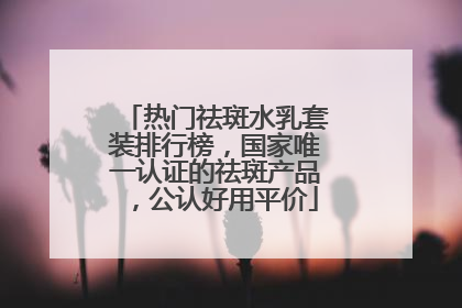 热门祛斑水乳套装排行榜，国家唯一认证的祛斑产品，公认好用平价