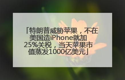特朗普威胁苹果，不在美国造iPhone就加25%关税，当天苹果市值蒸发1000亿美元