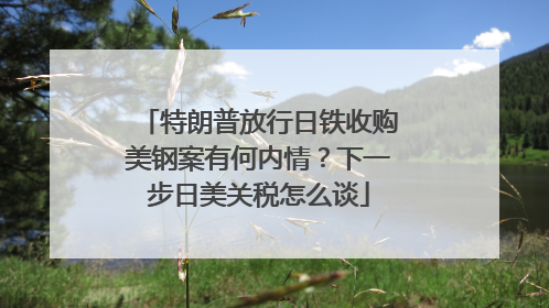 特朗普放行日铁收购美钢案有何内情？下一步日美关税怎么谈