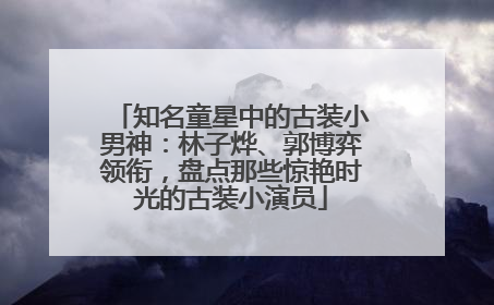 知名童星中的古装小男神：林子烨、郭博弈领衔，盘点那些惊艳时光的古装小演员