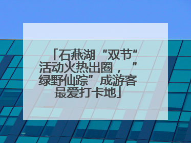 石燕湖“双节”活动火热出圈，“绿野仙踪”成游客最爱打卡地