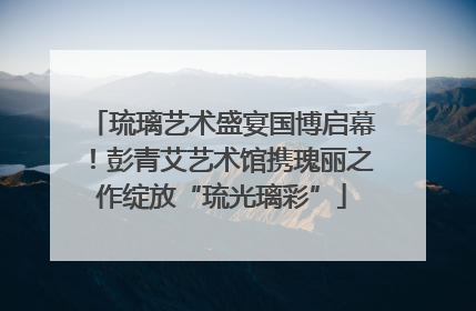 琉璃艺术盛宴国博启幕！彭青艾艺术馆携瑰丽之作绽放“琉光璃彩”