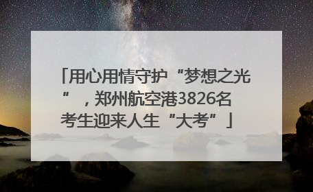 用心用情守护“梦想之光”，郑州航空港3826名考生迎来人生“大考”