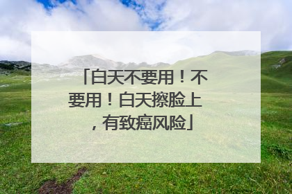 白天不要用！不要用！白天擦脸上，有致癌风险