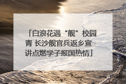 白浪花遇“舰”校园青 长沙舰官兵返乡宣讲点燃学子报国热情
