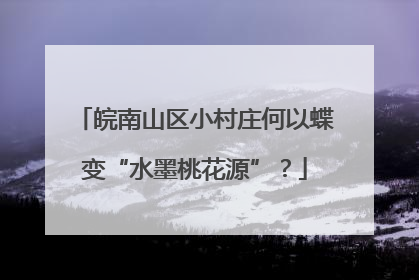 皖南山区小村庄何以蝶变“水墨桃花源”？