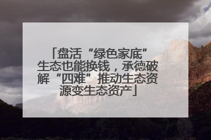 盘活“绿色家底” 生态也能换钱，承德破解“四难”推动生态资源变生态资产