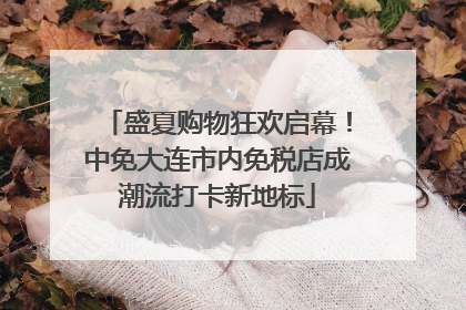 盛夏购物狂欢启幕！中免大连市内免税店成潮流打卡新地标