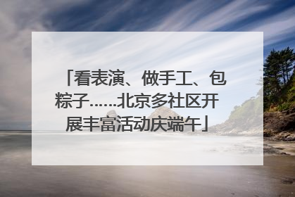 看表演、做手工、包粽子……北京多社区开展丰富活动庆端午