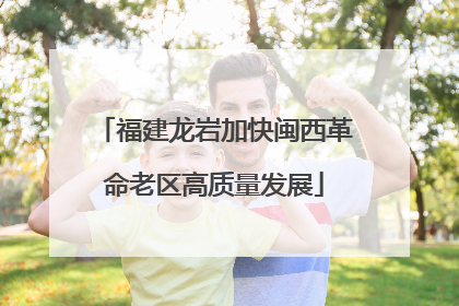 福建龙岩加快闽西革命老区高质量发展