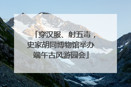穿汉服、射五毒，史家胡同博物馆举办端午古风游园会