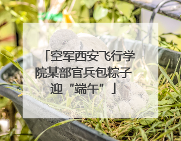 空军西安飞行学院某部官兵包粽子迎“端午”