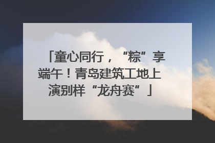 童心同行，“粽”享端午！青岛建筑工地上演别样“龙舟赛”