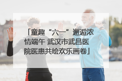 童趣“六一”邂逅浓情端午 武汉市武昌医院医患共绘欢乐画卷