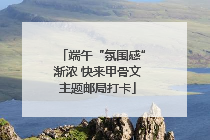 端午“氛围感”渐浓 快来甲骨文主题邮局打卡