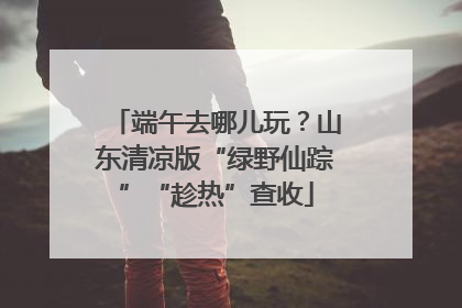 端午去哪儿玩？山东清凉版“绿野仙踪”“趁热”查收