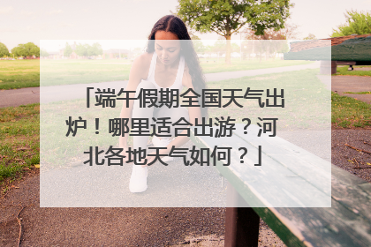 端午假期全国天气出炉！哪里适合出游？河北各地天气如何？