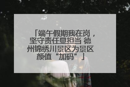 端午假期我在岗，坚守责任显担当 德州锦绣川景区为景区颜值“加码”