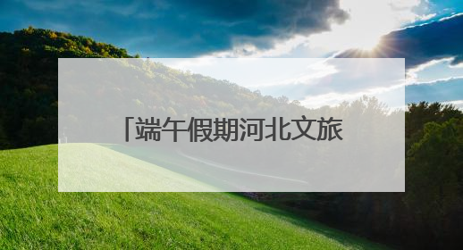端午假期河北文旅大数据报告：文旅融合，“粽”情绽放