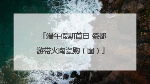 端午假期首日 瓷都游带火陶瓷购（图）