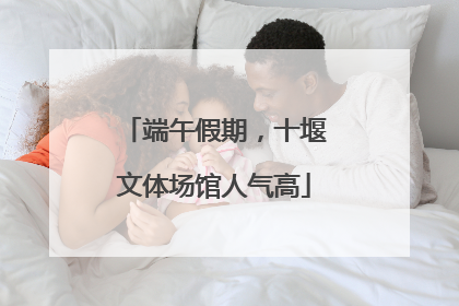 端午假期，十堰文体场馆人气高