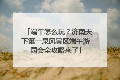 端午怎么玩？济南天下第一泉风景区端午游园会全攻略来了
