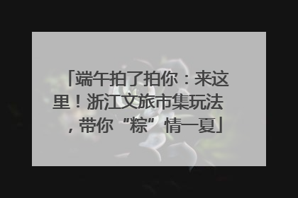 端午拍了拍你：来这里！浙江文旅市集玩法，带你“粽”情一夏