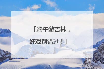 端午游吉林，好戏别错过！