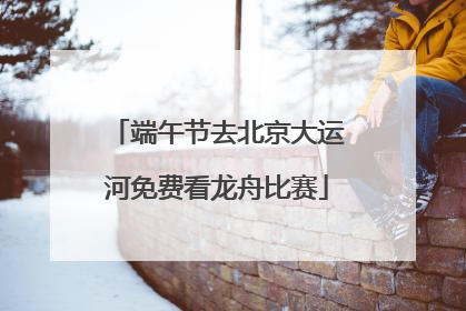 端午节去北京大运河免费看龙舟比赛