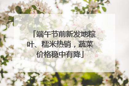 端午节前新发地粽叶、糯米热销，蔬菜价格稳中有降