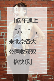 端午遇上“六一”，来北京各大公园收获双倍快乐