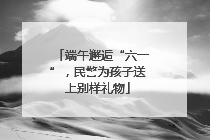 端午邂逅“六一”，民警为孩子送上别样礼物
