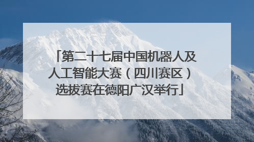 第二十七届中国机器人及人工智能大赛（四川赛区）选拔赛在德阳广汉举行