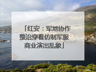 红安：军地协作整治穿着仿制军服商业演出乱象