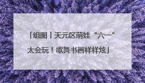 组图丨天元区萌娃“六一”太会玩！歌舞书画样样炫