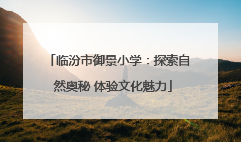 临汾市御景小学：探索自然奥秘 体验文化魅力