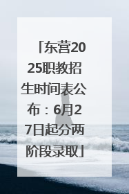 东营2025职教招生时间表公布：6月27日起分两阶段录取