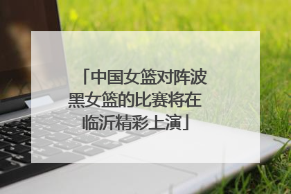 中国女篮对阵波黑女篮的比赛将在临沂精彩上演