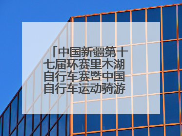 中国新疆第十七届环赛里木湖自行车赛暨中国自行车运动骑游大会圆满落幕