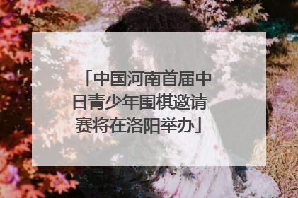中国河南首届中日青少年围棋邀请赛将在洛阳举办